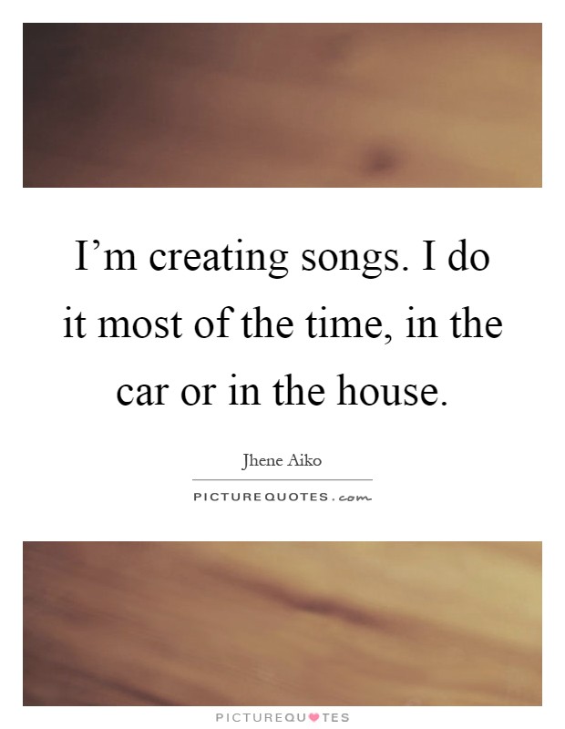 I'm creating songs. I do it most of the time, in the car or in the house Picture Quote #1