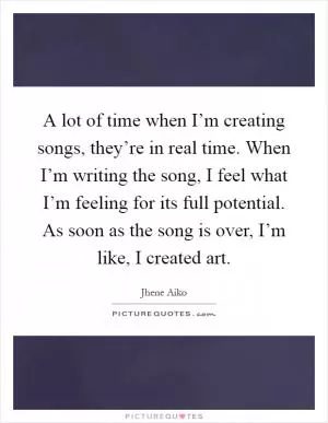 A lot of time when I’m creating songs, they’re in real time. When I’m writing the song, I feel what I’m feeling for its full potential. As soon as the song is over, I’m like, I created art Picture Quote #1