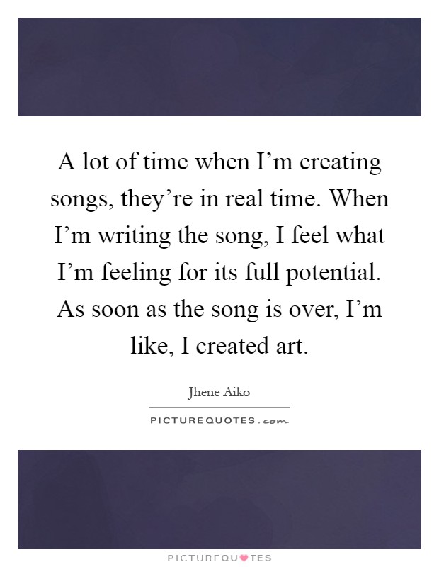A lot of time when I'm creating songs, they're in real time. When I'm writing the song, I feel what I'm feeling for its full potential. As soon as the song is over, I'm like, I created art Picture Quote #1