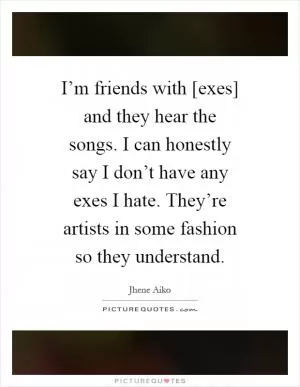 I’m friends with [exes] and they hear the songs. I can honestly say I don’t have any exes I hate. They’re artists in some fashion so they understand Picture Quote #1