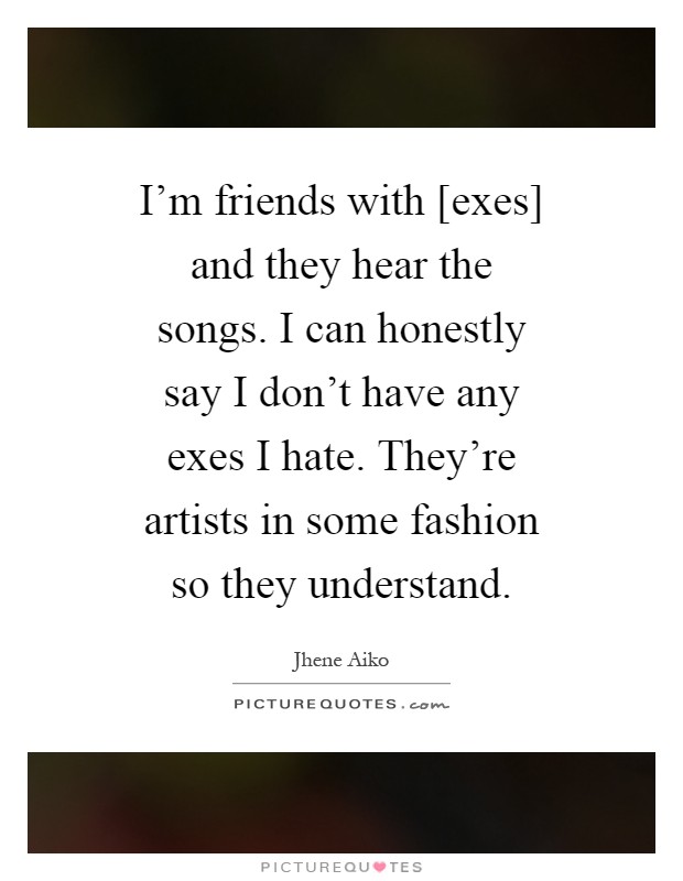 I'm friends with [exes] and they hear the songs. I can honestly say I don't have any exes I hate. They're artists in some fashion so they understand Picture Quote #1