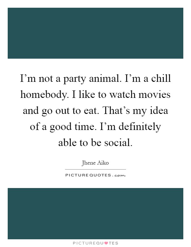 I'm not a party animal. I'm a chill homebody. I like to watch movies and go out to eat. That's my idea of a good time. I'm definitely able to be social Picture Quote #1