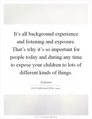 It’s all background experience and listening and exposure. That’s why it’s so important for people today and during any time to expose your children to lots of different kinds of things Picture Quote #1
