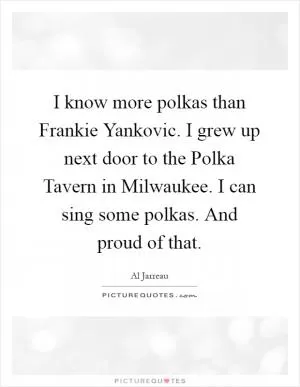 I know more polkas than Frankie Yankovic. I grew up next door to the Polka Tavern in Milwaukee. I can sing some polkas. And proud of that Picture Quote #1