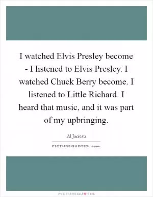 I watched Elvis Presley become - I listened to Elvis Presley. I watched Chuck Berry become. I listened to Little Richard. I heard that music, and it was part of my upbringing Picture Quote #1