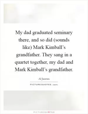 My dad graduated seminary there, and so did (sounds like) Mark Kimball’s grandfather. They sang in a quartet together, my dad and Mark Kimball’s grandfather Picture Quote #1