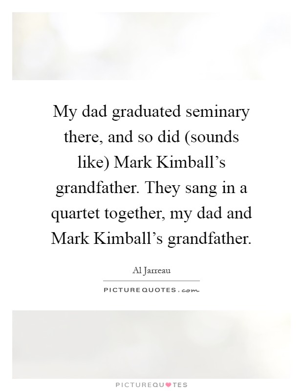 My dad graduated seminary there, and so did (sounds like) Mark Kimball's grandfather. They sang in a quartet together, my dad and Mark Kimball's grandfather Picture Quote #1