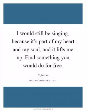 I would still be singing, because it’s part of my heart and my soul, and it lifts me up. Find something you would do for free Picture Quote #1