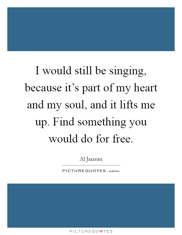 I would still be singing, because it's part of my heart and my soul, and it lifts me up. Find something you would do for free Picture Quote #1
