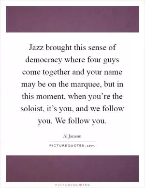 Jazz brought this sense of democracy where four guys come together and your name may be on the marquee, but in this moment, when you’re the soloist, it’s you, and we follow you. We follow you Picture Quote #1