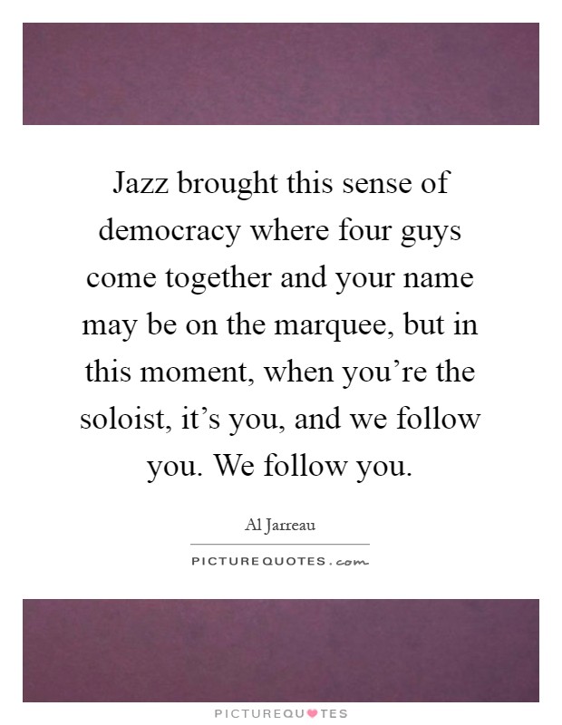 Jazz brought this sense of democracy where four guys come together and your name may be on the marquee, but in this moment, when you're the soloist, it's you, and we follow you. We follow you Picture Quote #1