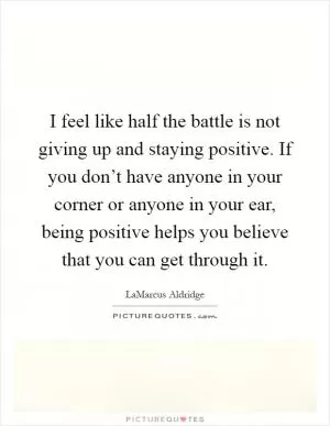 I feel like half the battle is not giving up and staying positive. If you don’t have anyone in your corner or anyone in your ear, being positive helps you believe that you can get through it Picture Quote #1