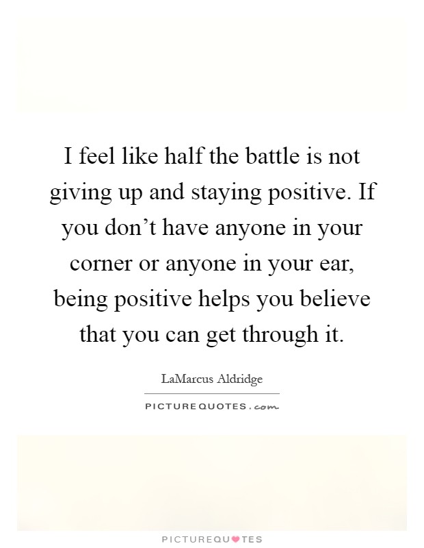 I feel like half the battle is not giving up and staying positive. If you don't have anyone in your corner or anyone in your ear, being positive helps you believe that you can get through it Picture Quote #1