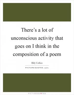 There’s a lot of unconscious activity that goes on I think in the composition of a poem Picture Quote #1