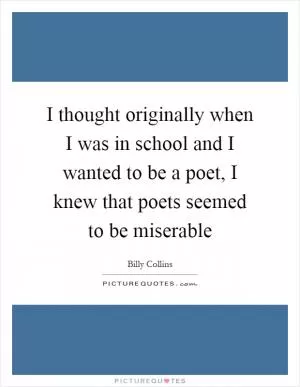 I thought originally when I was in school and I wanted to be a poet, I knew that poets seemed to be miserable Picture Quote #1
