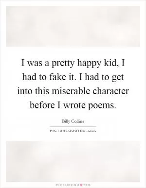 I was a pretty happy kid, I had to fake it. I had to get into this miserable character before I wrote poems Picture Quote #1