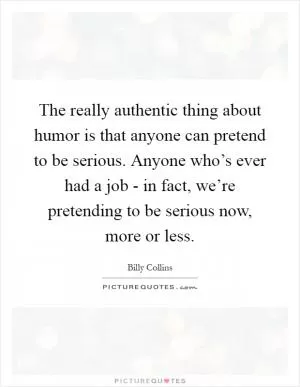 The really authentic thing about humor is that anyone can pretend to be serious. Anyone who’s ever had a job - in fact, we’re pretending to be serious now, more or less Picture Quote #1