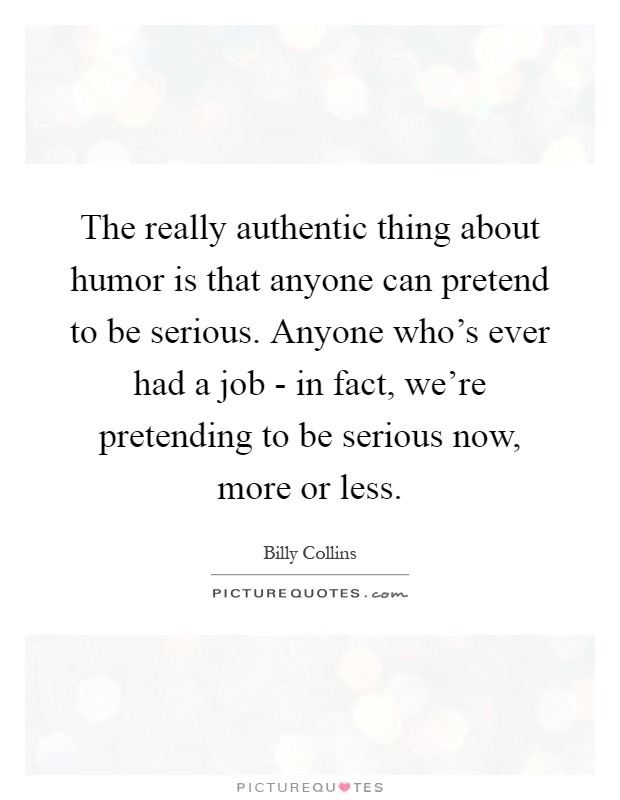 The really authentic thing about humor is that anyone can pretend to be serious. Anyone who's ever had a job - in fact, we're pretending to be serious now, more or less Picture Quote #1