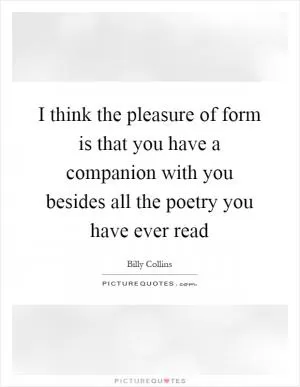 I think the pleasure of form is that you have a companion with you besides all the poetry you have ever read Picture Quote #1
