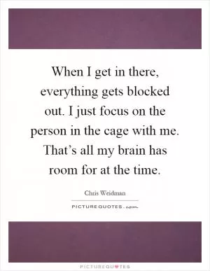 When I get in there, everything gets blocked out. I just focus on the person in the cage with me. That’s all my brain has room for at the time Picture Quote #1