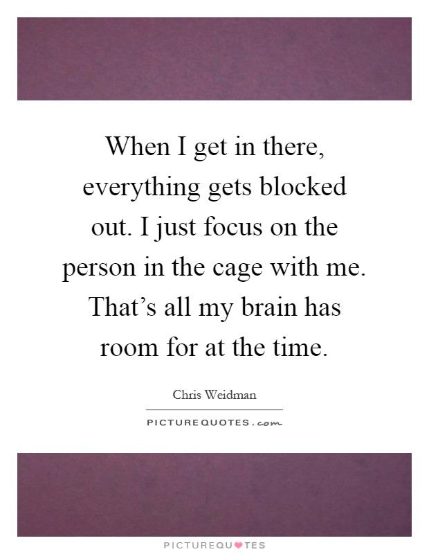 When I get in there, everything gets blocked out. I just focus on the person in the cage with me. That's all my brain has room for at the time Picture Quote #1