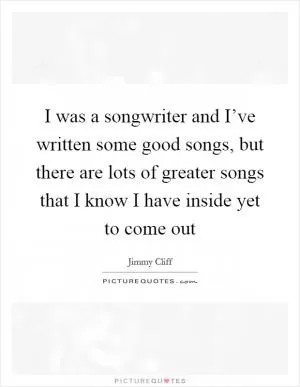 I was a songwriter and I’ve written some good songs, but there are lots of greater songs that I know I have inside yet to come out Picture Quote #1