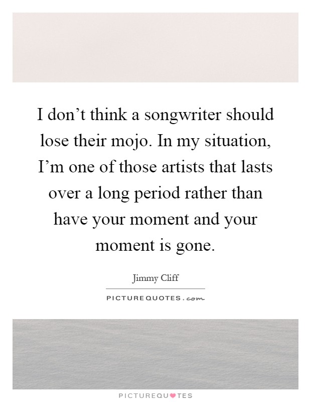 I don't think a songwriter should lose their mojo. In my situation, I'm one of those artists that lasts over a long period rather than have your moment and your moment is gone Picture Quote #1