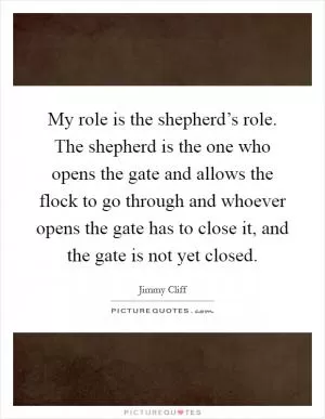 My role is the shepherd’s role. The shepherd is the one who opens the gate and allows the flock to go through and whoever opens the gate has to close it, and the gate is not yet closed Picture Quote #1