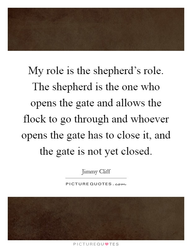 My role is the shepherd's role. The shepherd is the one who opens the gate and allows the flock to go through and whoever opens the gate has to close it, and the gate is not yet closed Picture Quote #1