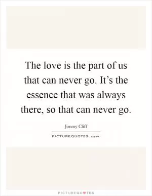The love is the part of us that can never go. It’s the essence that was always there, so that can never go Picture Quote #1