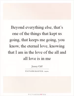 Beyond everything else, that’s one of the things that kept us going, that keeps me going, you know, the eternal love, knowing that I am in the love of the all and all love is in me Picture Quote #1