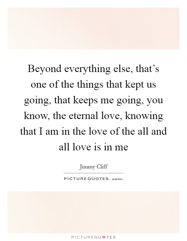 Beyond everything else, that's one of the things that kept us going, that keeps me going, you know, the eternal love, knowing that I am in the love of the all and all love is in me Picture Quote #1