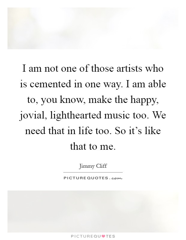 I am not one of those artists who is cemented in one way. I am able to, you know, make the happy, jovial, lighthearted music too. We need that in life too. So it's like that to me Picture Quote #1