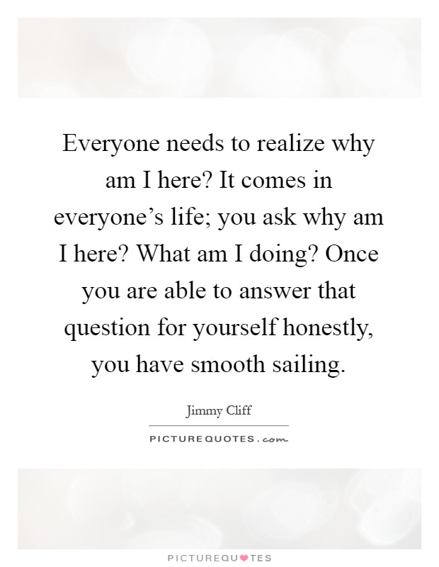 Everyone needs to realize why am I here? It comes in everyone's life; you ask why am I here? What am I doing? Once you are able to answer that question for yourself honestly, you have smooth sailing Picture Quote #1