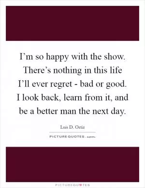 I’m so happy with the show. There’s nothing in this life I’ll ever regret - bad or good. I look back, learn from it, and be a better man the next day Picture Quote #1