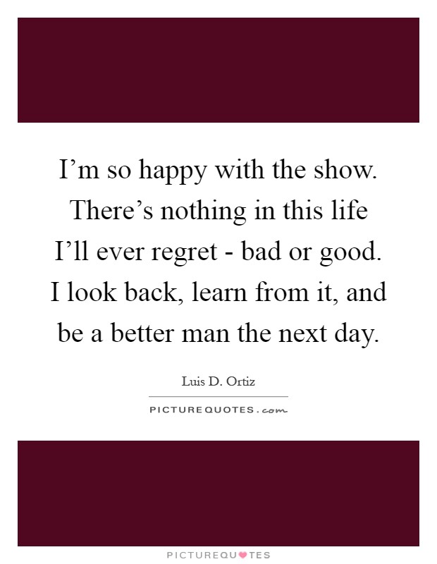 I'm so happy with the show. There's nothing in this life I'll ever regret - bad or good. I look back, learn from it, and be a better man the next day Picture Quote #1