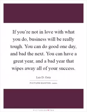 If you’re not in love with what you do, business will be really tough. You can do good one day, and bad the next. You can have a great year, and a bad year that wipes away all of your success Picture Quote #1