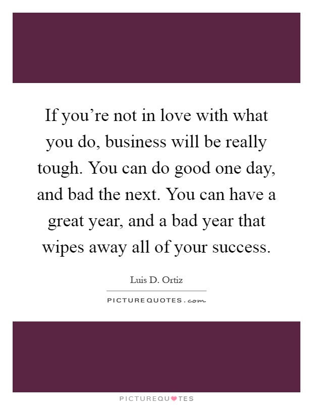 If you're not in love with what you do, business will be really tough. You can do good one day, and bad the next. You can have a great year, and a bad year that wipes away all of your success Picture Quote #1