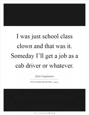 I was just school class clown and that was it. Someday I’ll get a job as a cab driver or whatever Picture Quote #1