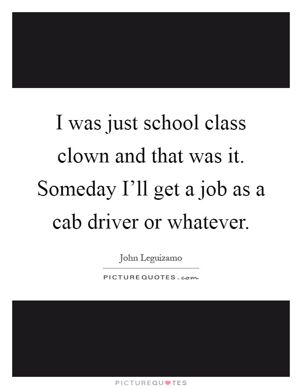 I was just school class clown and that was it. Someday I'll get a job as a cab driver or whatever Picture Quote #1