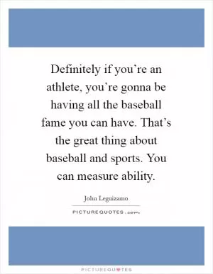 Definitely if you’re an athlete, you’re gonna be having all the baseball fame you can have. That’s the great thing about baseball and sports. You can measure ability Picture Quote #1