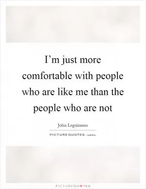 I’m just more comfortable with people who are like me than the people who are not Picture Quote #1