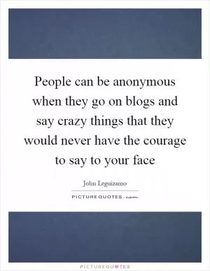 People can be anonymous when they go on blogs and say crazy things that they would never have the courage to say to your face Picture Quote #1