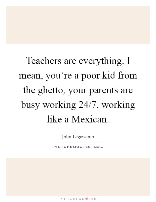 Teachers are everything. I mean, you're a poor kid from the ghetto, your parents are busy working 24/7, working like a Mexican Picture Quote #1