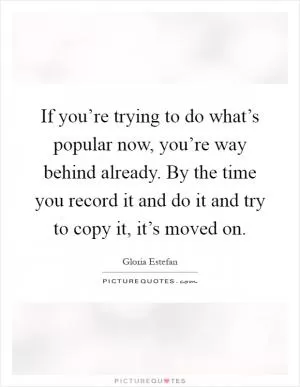 If you’re trying to do what’s popular now, you’re way behind already. By the time you record it and do it and try to copy it, it’s moved on Picture Quote #1
