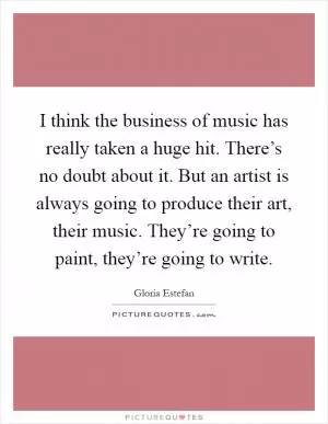 I think the business of music has really taken a huge hit. There’s no doubt about it. But an artist is always going to produce their art, their music. They’re going to paint, they’re going to write Picture Quote #1