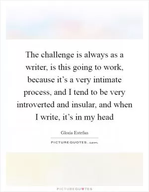 The challenge is always as a writer, is this going to work, because it’s a very intimate process, and I tend to be very introverted and insular, and when I write, it’s in my head Picture Quote #1