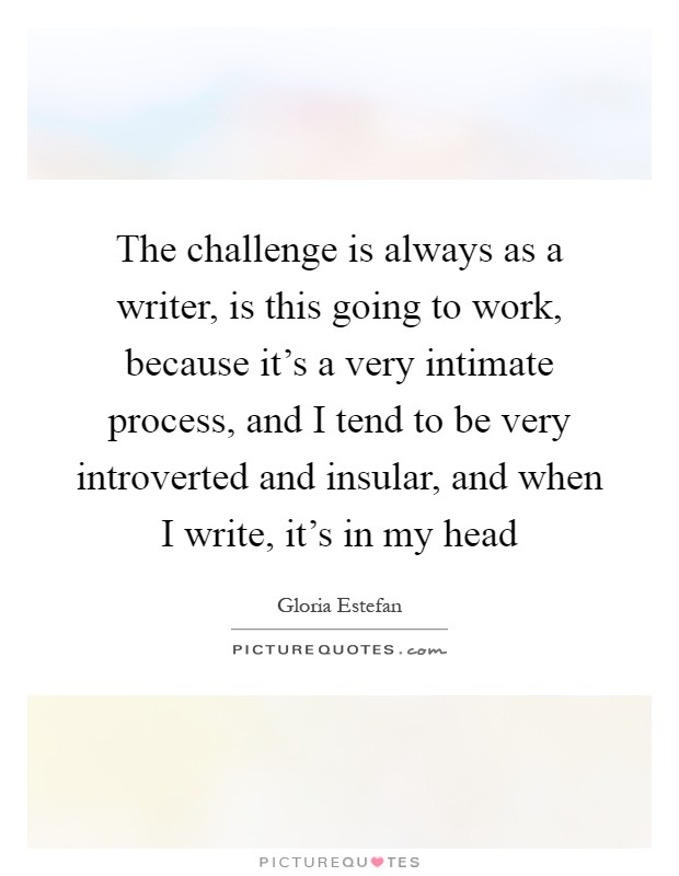 The challenge is always as a writer, is this going to work, because it's a very intimate process, and I tend to be very introverted and insular, and when I write, it's in my head Picture Quote #1
