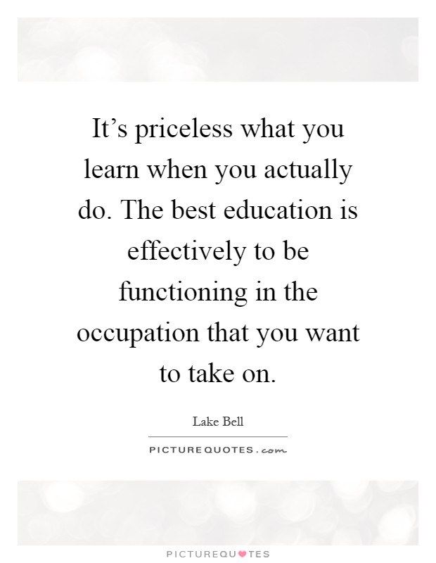 It's priceless what you learn when you actually do. The best education is effectively to be functioning in the occupation that you want to take on Picture Quote #1