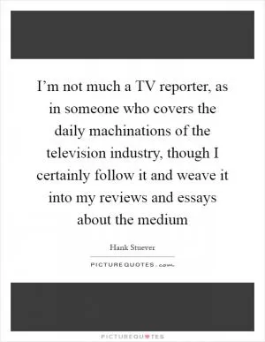 I’m not much a TV reporter, as in someone who covers the daily machinations of the television industry, though I certainly follow it and weave it into my reviews and essays about the medium Picture Quote #1